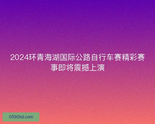 2024环青海湖国际公路自行车赛精彩赛事即将震撼上演