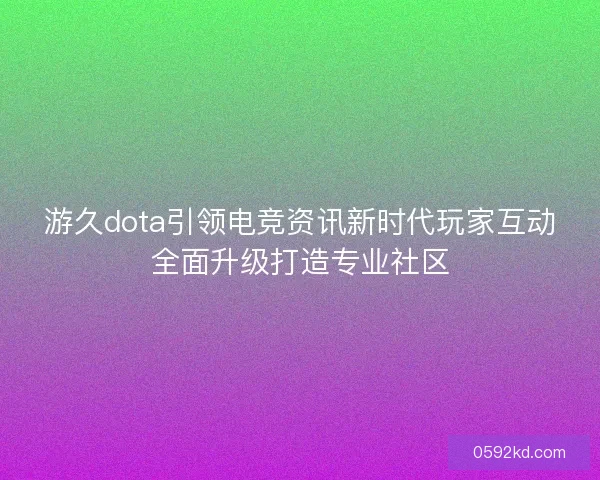 游久dota引领电竞资讯新时代玩家互动全面升级打造专业社区