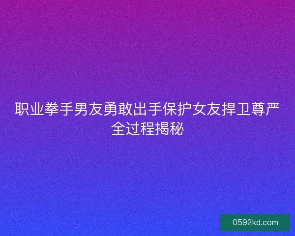 职业拳手男友勇敢出手保护女友捍卫尊严全过程揭秘