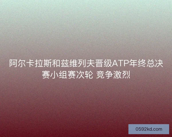 阿尔卡拉斯和兹维列夫晋级ATP年终总决赛小组赛次轮 竞争激烈