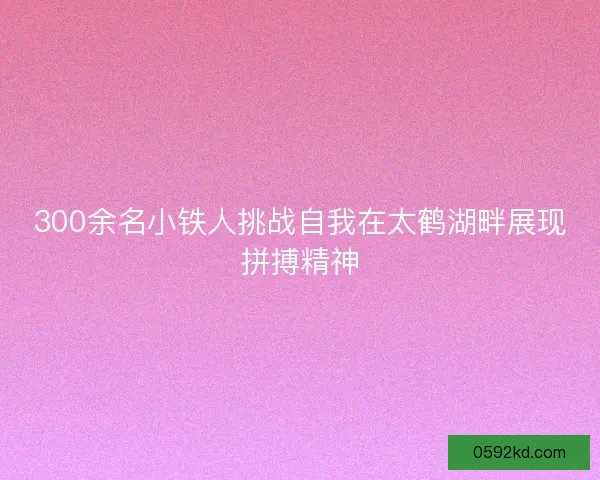 300余名小铁人挑战自我在太鹤湖畔展现拼搏精神