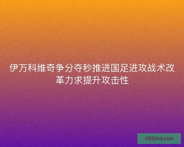伊万科维奇争分夺秒推进国足进攻战术改革力求提升攻击性